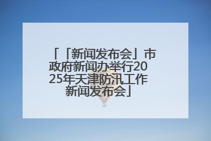 「新闻发布会」市政府新闻办举行2025年天津防汛工作新闻发布会