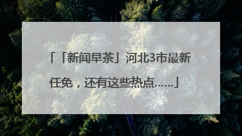 「新闻早茶」河北3市最新任免，还有这些热点……