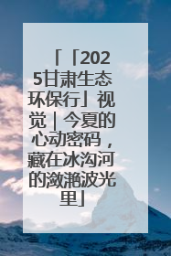 「2025甘肃生态环保行」视觉｜今夏的心动密码，藏在冰沟河的潋滟波光里