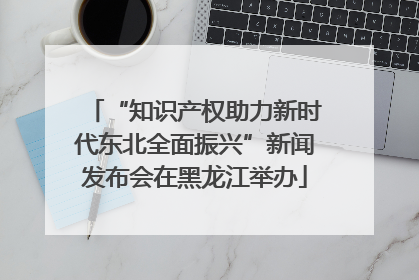 “知识产权助力新时代东北全面振兴”新闻发布会在黑龙江举办