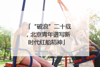 “破浪”二十载，北京青年谱写新时代红船精神