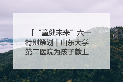 “童健未来”六一特别策划｜山东大学第二医院为孩子献上“童心处方”