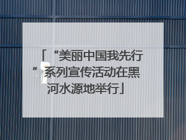 “美丽中国我先行”系列宣传活动在黑河水源地举行