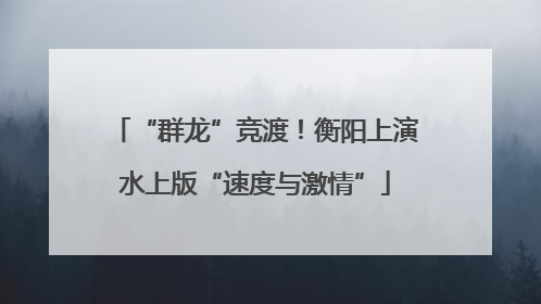 “群龙”竞渡！衡阳上演水上版“速度与激情”
