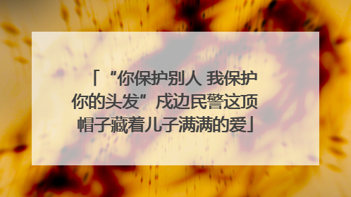 “你保护别人 我保护你的头发”戍边民警这顶帽子藏着儿子满满的爱