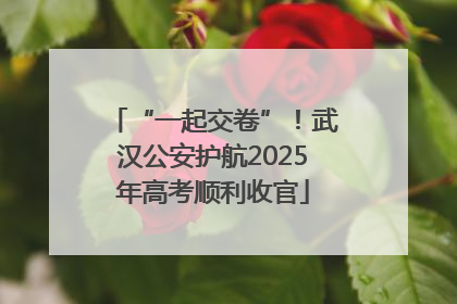 “一起交卷”！武汉公安护航2025年高考顺利收官
