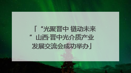 “光聚晋中 链动未来”山西·晋中光介质产业发展交流会成功举办