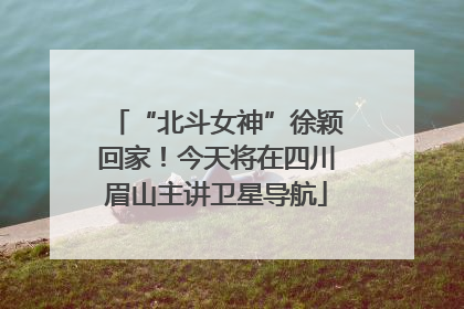 “北斗女神”徐颖回家！今天将在四川眉山主讲卫星导航
