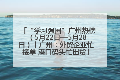 “学习强国”广州热榜（5月22日—5月28日）丨广州：外贸企业忙接单 港口码头忙出货
