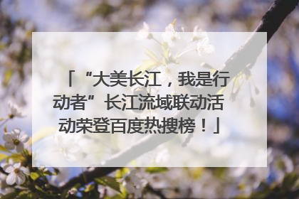 “大美长江，我是行动者”长江流域联动活动荣登百度热搜榜！