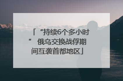 “持续6个多小时” 俄乌交换战俘期间互袭首都地区