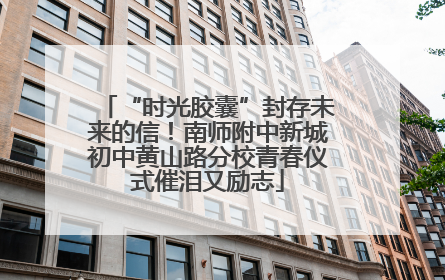 “时光胶囊”封存未来的信！南师附中新城初中黄山路分校青春仪式催泪又励志