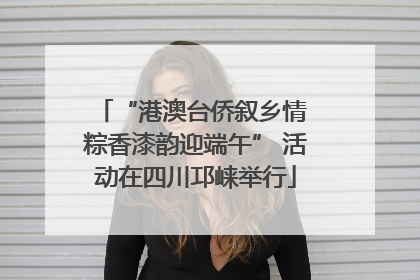 “港澳台侨叙乡情 粽香漆韵迎端午” 活动在四川邛崃举行