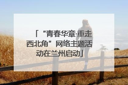 “青春华章·重走西北角”网络主题活动在兰州启动
