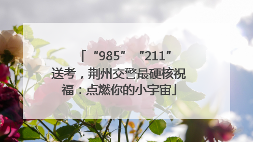 “985”“211”送考，荆州交警最硬核祝福：点燃你的小宇宙