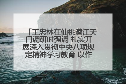 王忠林在仙桃潜江天门调研时强调 扎实开展深入贯彻中央八项规定精神学习教育 以作风建设新成效加快推动高质量发展