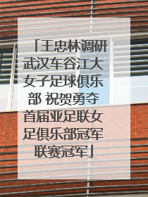 王忠林调研武汉车谷江大女子足球俱乐部 祝贺勇夺首届亚足联女足俱乐部冠军联赛冠军