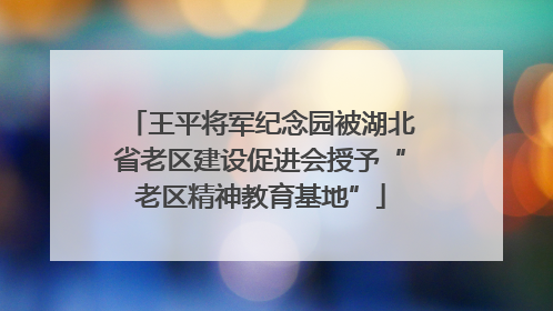 王平将军纪念园被湖北省老区建设促进会授予“老区精神教育基地”