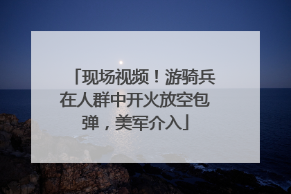 现场视频！游骑兵在人群中开火放空包弹，美军介入