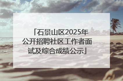 石景山区2025年公开招聘社区工作者面试及综合成绩公示