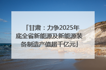 甘肃：力争2025年底全省新能源及新能源装备制造产值超千亿元