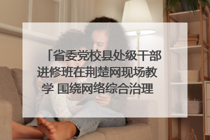 省委党校县处级干部进修班在荆楚网现场教学 围绕网络综合治理工作展开交流