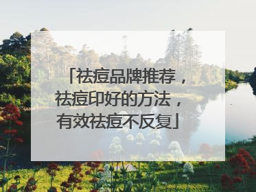祛痘品牌推荐，祛痘印好的方法，有效祛痘不反复
