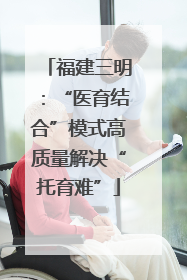 福建三明：“医育结合”模式高质量解决“托育难”