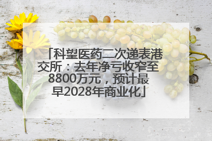 科望医药二次递表港交所：去年净亏收窄至8800万元，预计最早2028年商业化