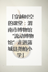 穿越时空的课堂：渭南市博物馆“流动博物馆”走进蒲城县尧柏小学