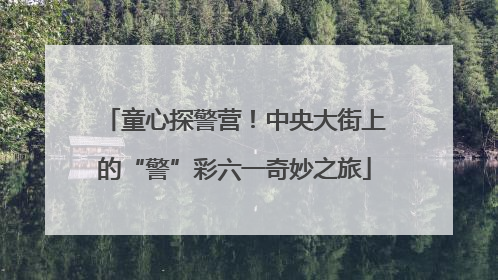 童心探警营！中央大街上的“警”彩六一奇妙之旅