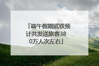 端午假期武铁预计共发送旅客380万人次左右