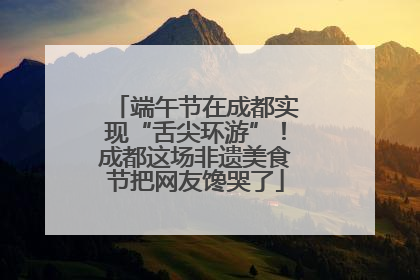 端午节在成都实现“舌尖环游”！成都这场非遗美食节把网友馋哭了