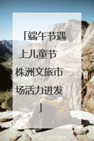端午节遇上儿童节 株洲文旅市场活力迸发