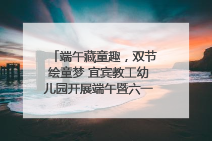 端午藏童趣，双节绘童梦 宜宾教工幼儿园开展端午暨六一亲子游园活动