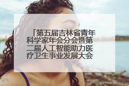 第五届吉林省青年科学家年会分会暨第二届人工智能助力医疗卫生事业发展大会在长春召开