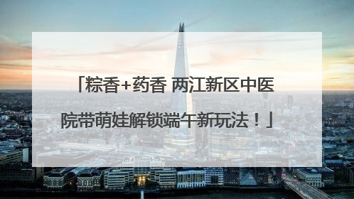 粽香+药香 两江新区中医院带萌娃解锁端午新玩法！