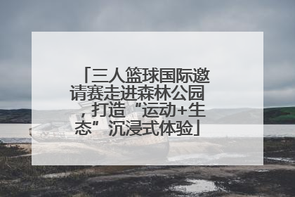 三人篮球国际邀请赛走进森林公园，打造“运动+生态”沉浸式体验