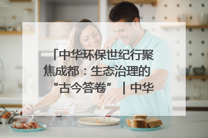 中华环保世纪行聚焦成都：生态治理的“古今答卷”｜中华环保世纪行