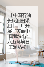 中国石油长庆油田采油十二厂开展“美丽中国我先行”六五环境日主题活动