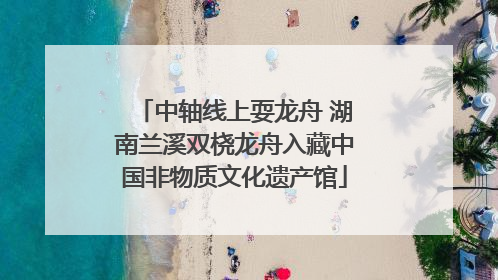中轴线上耍龙舟 湖南兰溪双桡龙舟入藏中国非物质文化遗产馆
