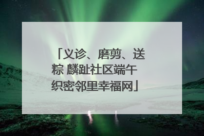 义诊、磨剪、送粽 麟趾社区端午织密邻里幸福网