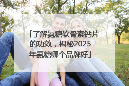 了解氨糖软骨素钙片的功效，揭秘2025年氨糖哪个品牌好