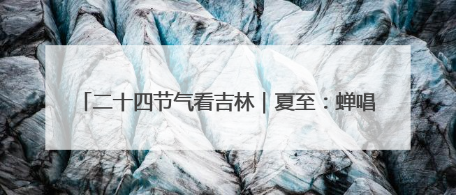 二十四节气看吉林｜夏至：蝉唱浓荫炎夏始 风携热浪白昼长