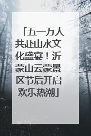 五一万人共赴山水文化盛宴！沂蒙山云蒙景区节后开启欢乐热潮