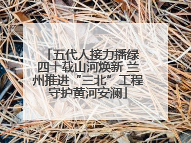 五代人接力播绿 四十载山河焕新 兰州推进“三北”工程守护黄河安澜