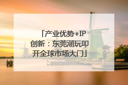 产业优势+IP创新：东莞潮玩叩开全球市场大门