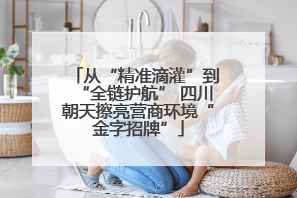 从“精准滴灌”到“全链护航” 四川朝天擦亮营商环境“金字招牌”