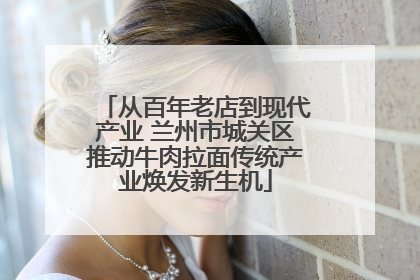 从百年老店到现代产业 兰州市城关区推动牛肉拉面传统产业焕发新生机