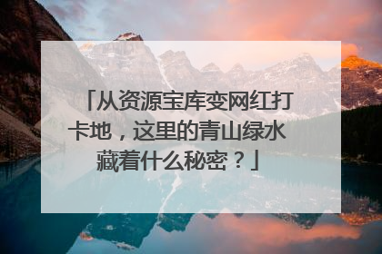 从资源宝库变网红打卡地，这里的青山绿水藏着什么秘密？